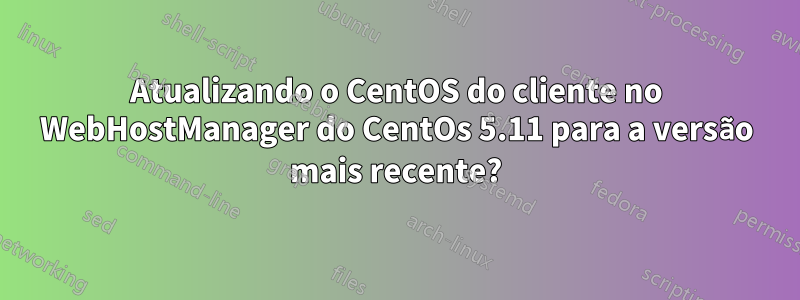 Atualizando o CentOS do cliente no WebHostManager do CentOs 5.11 para a versão mais recente?