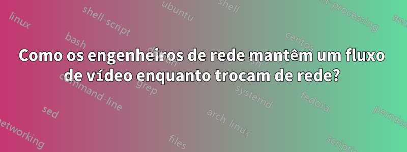 Como os engenheiros de rede mantêm um fluxo de vídeo enquanto trocam de rede?