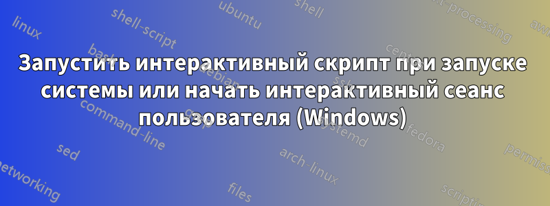 Запустить интерактивный скрипт при запуске системы или начать интерактивный сеанс пользователя (Windows)