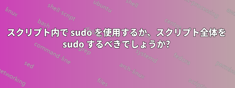 スクリプト内で sudo を使用するか、スクリプト全体を sudo するべきでしょうか?