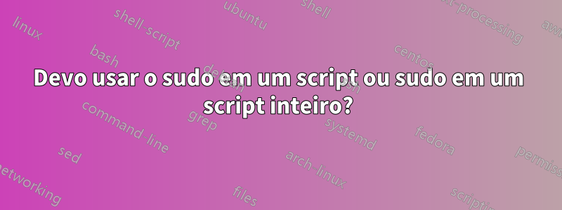 Devo usar o sudo em um script ou sudo em um script inteiro?