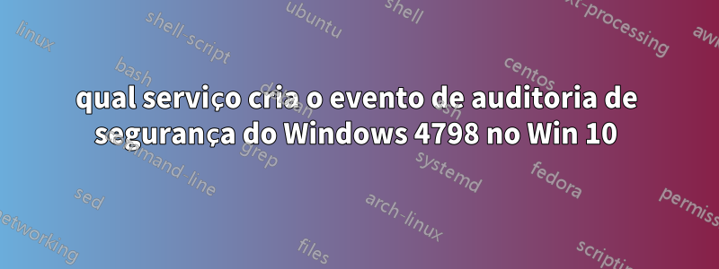 qual serviço cria o evento de auditoria de segurança do Windows 4798 no Win 10