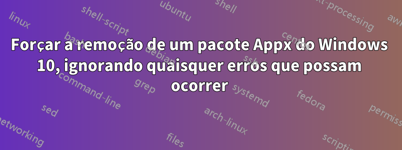 Forçar a remoção de um pacote Appx do Windows 10, ignorando quaisquer erros que possam ocorrer