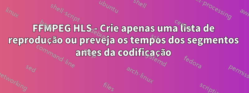 FFMPEG HLS - Crie apenas uma lista de reprodução ou preveja os tempos dos segmentos antes da codificação