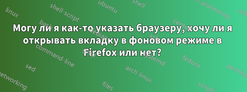 Могу ли я как-то указать браузеру, хочу ли я открывать вкладку в фоновом режиме в Firefox или нет?