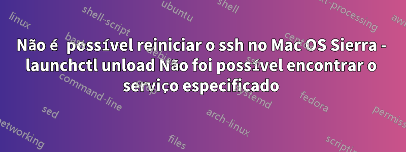 Não é possível reiniciar o ssh no Mac OS Sierra - launchctl unload Não foi possível encontrar o serviço especificado