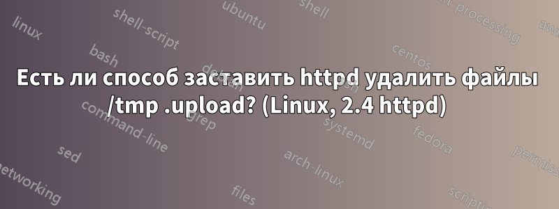 Есть ли способ заставить httpd удалить файлы /tmp .upload? (Linux, 2.4 httpd)