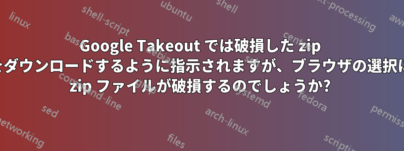Google Takeout では破損した zip ファイルをダウンロードするように指示されますが、ブラウザの選択によっては zip ファイルが破損するのでしょうか?