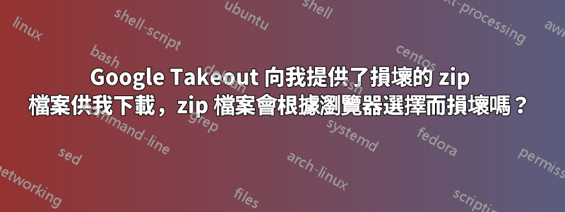 Google Takeout 向我提供了損壞的 zip 檔案供我下載，zip 檔案會根據瀏覽器選擇而損壞嗎？