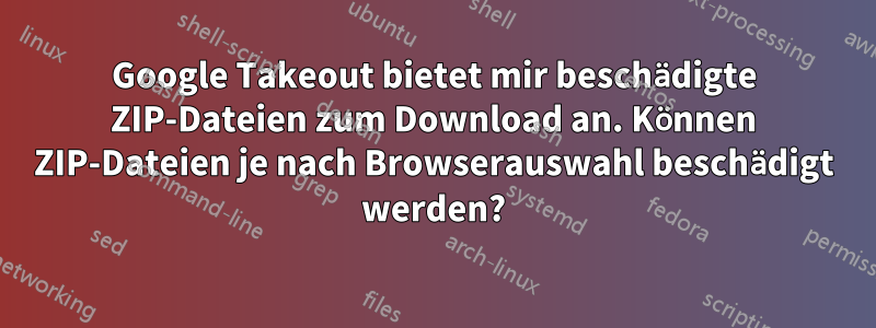 Google Takeout bietet mir beschädigte ZIP-Dateien zum Download an. Können ZIP-Dateien je nach Browserauswahl beschädigt werden?