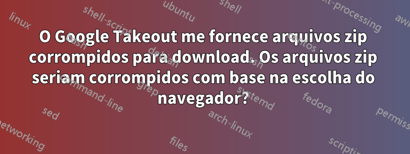 O Google Takeout me fornece arquivos zip corrompidos para download. Os arquivos zip seriam corrompidos com base na escolha do navegador?