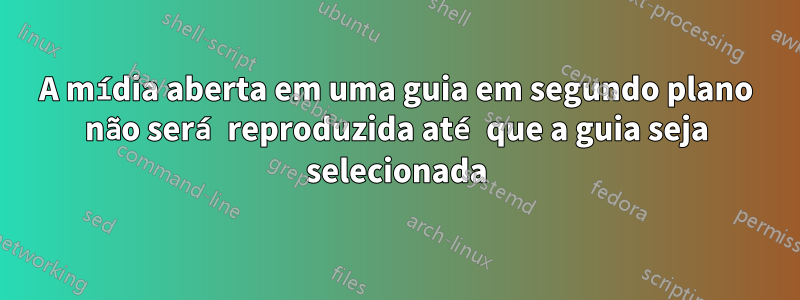 A mídia aberta em uma guia em segundo plano não será reproduzida até que a guia seja selecionada