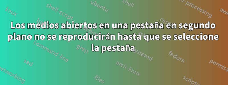 Los medios abiertos en una pestaña en segundo plano no se reproducirán hasta que se seleccione la pestaña