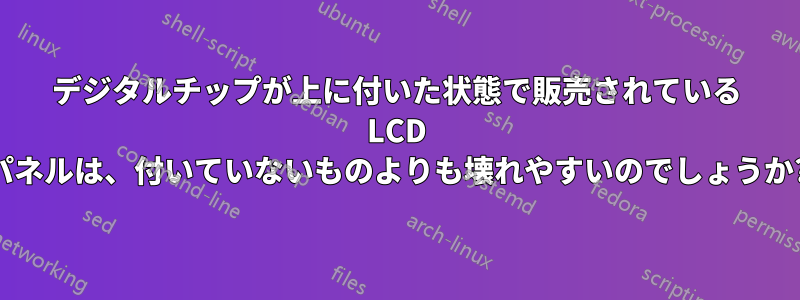 デジタルチップが上に付いた状態で販売されている LCD パネルは、付いていないものよりも壊れやすいのでしょうか?