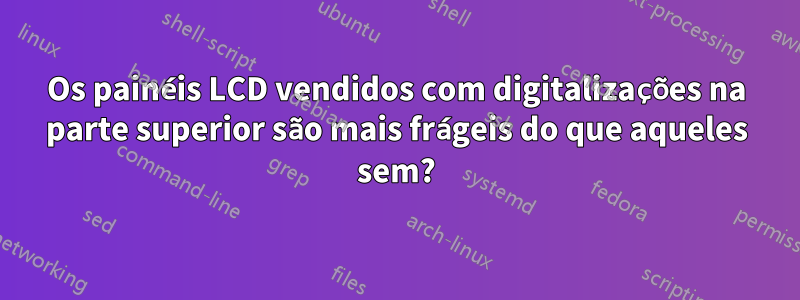 Os painéis LCD vendidos com digitalizações na parte superior são mais frágeis do que aqueles sem?