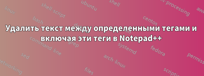 Удалить текст между определенными тегами и включая эти теги в Notepad++