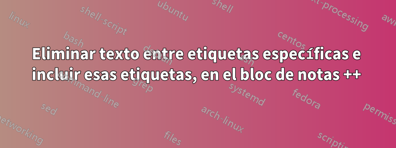 Eliminar texto entre etiquetas específicas e incluir esas etiquetas, en el bloc de notas ++