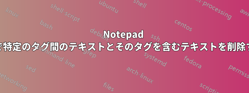 Notepad ++で特定のタグ間のテキストとそのタグを含むテキストを削除する
