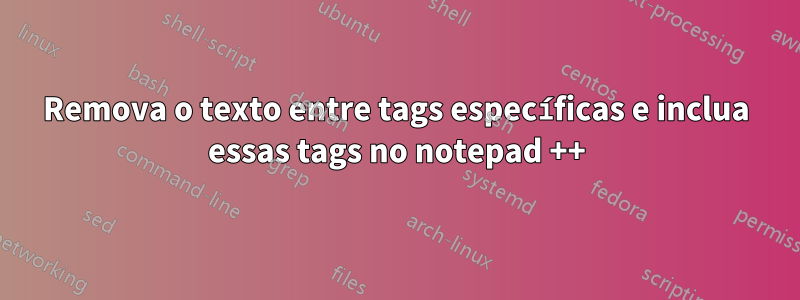 Remova o texto entre tags específicas e inclua essas tags no notepad ++