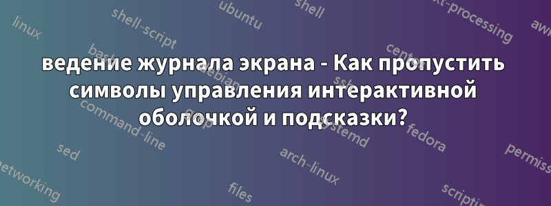 ведение журнала экрана - Как пропустить символы управления интерактивной оболочкой и подсказки?