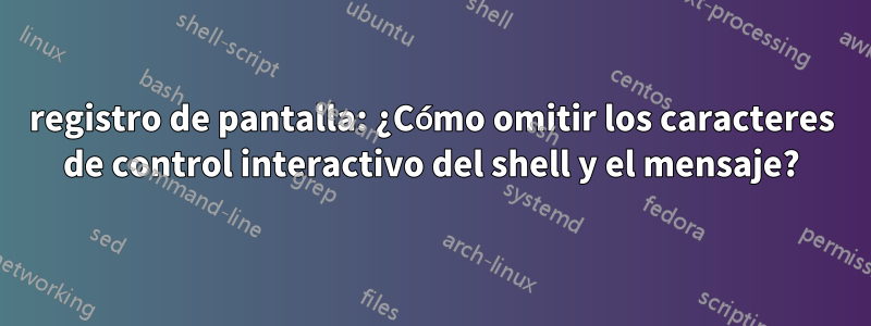 registro de pantalla: ¿Cómo omitir los caracteres de control interactivo del shell y el mensaje?
