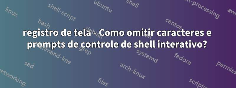 registro de tela - Como omitir caracteres e prompts de controle de shell interativo?