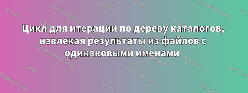 Цикл для итерации по дереву каталогов, извлекая результаты из файлов с одинаковыми именами 