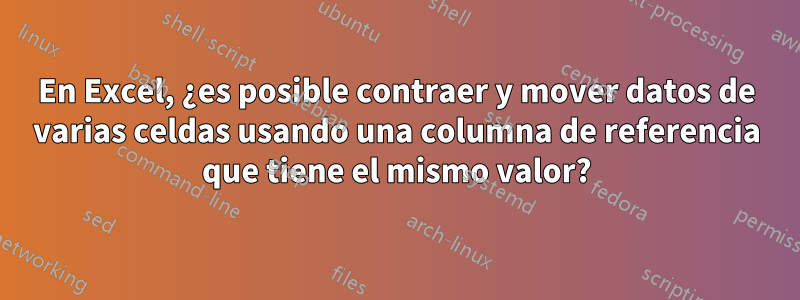 En Excel, ¿es posible contraer y mover datos de varias celdas usando una columna de referencia que tiene el mismo valor?