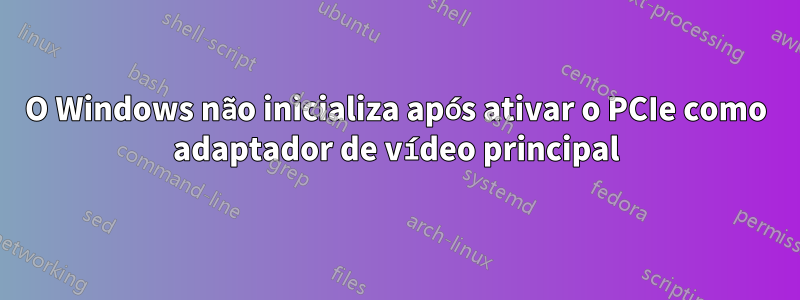 O Windows não inicializa após ativar o PCIe como adaptador de vídeo principal