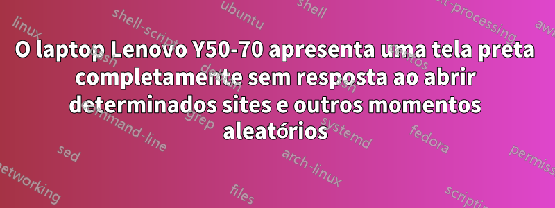 O laptop Lenovo Y50-70 apresenta uma tela preta completamente sem resposta ao abrir determinados sites e outros momentos aleatórios
