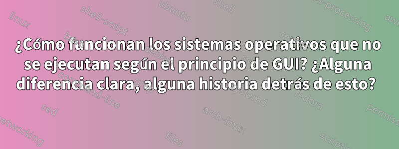 ¿Cómo funcionan los sistemas operativos que no se ejecutan según el principio de GUI? ¿Alguna diferencia clara, alguna historia detrás de esto? 