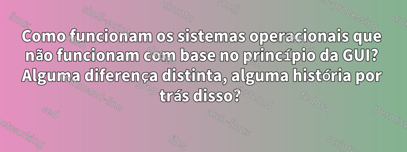 Como funcionam os sistemas operacionais que não funcionam com base no princípio da GUI? Alguma diferença distinta, alguma história por trás disso? 
