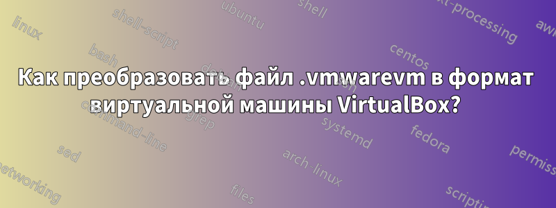 Как преобразовать файл .vmwarevm в формат виртуальной машины VirtualBox?