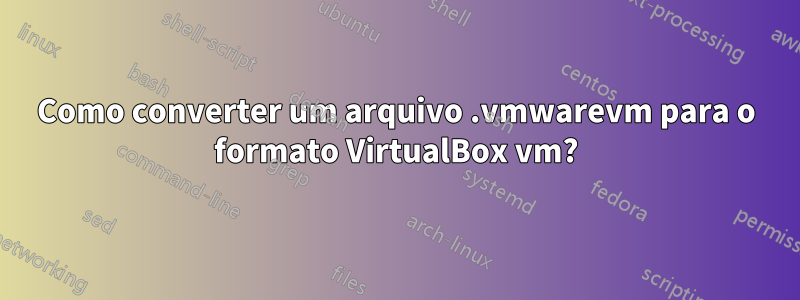 Como converter um arquivo .vmwarevm para o formato VirtualBox vm?