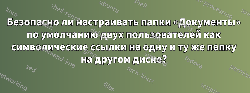 Безопасно ли настраивать папки «Документы» по умолчанию двух пользователей как символические ссылки на одну и ту же папку на другом диске?