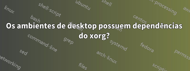 Os ambientes de desktop possuem dependências do xorg?