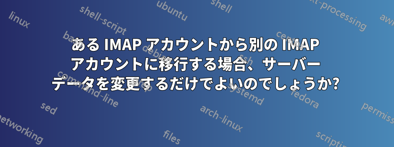 ある IMAP アカウントから別の IMAP アカウントに移行する場合、サーバー データを変更するだけでよいのでしょうか?