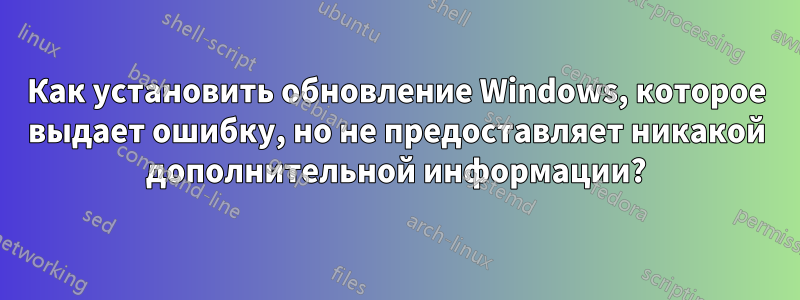 Как установить обновление Windows, которое выдает ошибку, но не предоставляет никакой дополнительной информации?