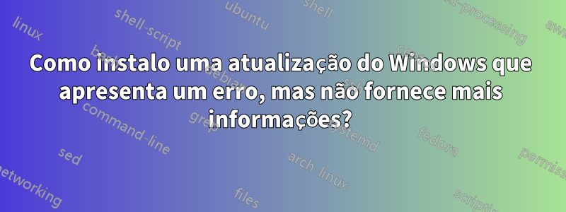 Como instalo uma atualização do Windows que apresenta um erro, mas não fornece mais informações?