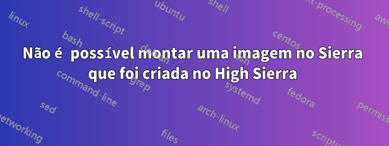 Não é possível montar uma imagem no Sierra que foi criada no High Sierra