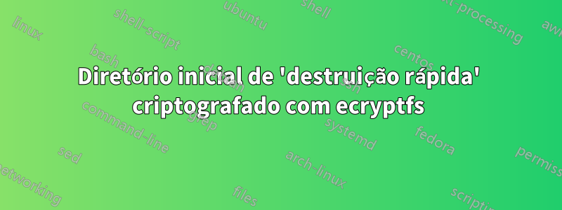 Diretório inicial de 'destruição rápida' criptografado com ecryptfs