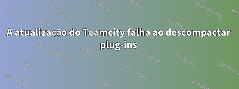 A atualização do Teamcity falha ao descompactar plug-ins