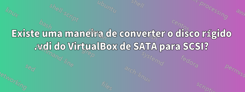 Existe uma maneira de converter o disco rígido .vdi do VirtualBox de SATA para SCSI?