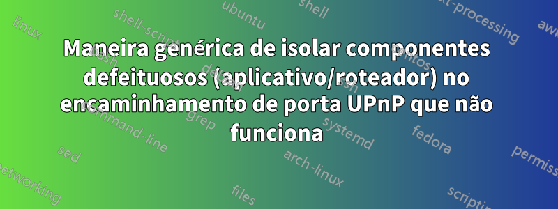 Maneira genérica de isolar componentes defeituosos (aplicativo/roteador) no encaminhamento de porta UPnP que não funciona