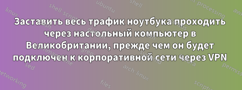 Заставить весь трафик ноутбука проходить через настольный компьютер в Великобритании, прежде чем он будет подключен к корпоративной сети через VPN