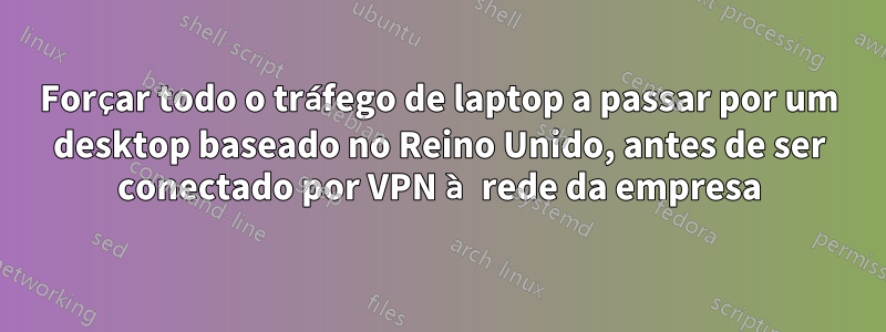 Forçar todo o tráfego de laptop a passar por um desktop baseado no Reino Unido, antes de ser conectado por VPN à rede da empresa