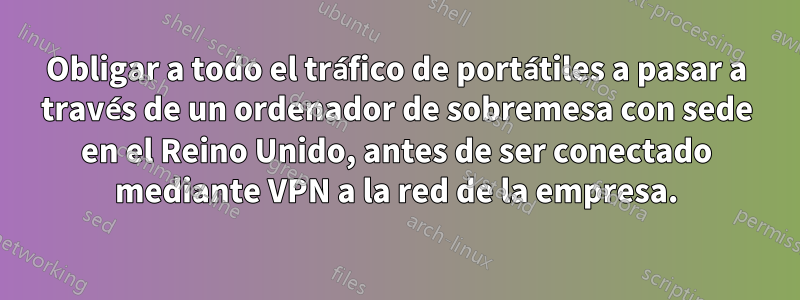 Obligar a todo el tráfico de portátiles a pasar a través de un ordenador de sobremesa con sede en el Reino Unido, antes de ser conectado mediante VPN a la red de la empresa.