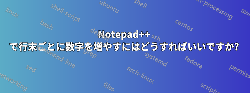 Notepad++ で行末ごとに数字を増やすにはどうすればいいですか?