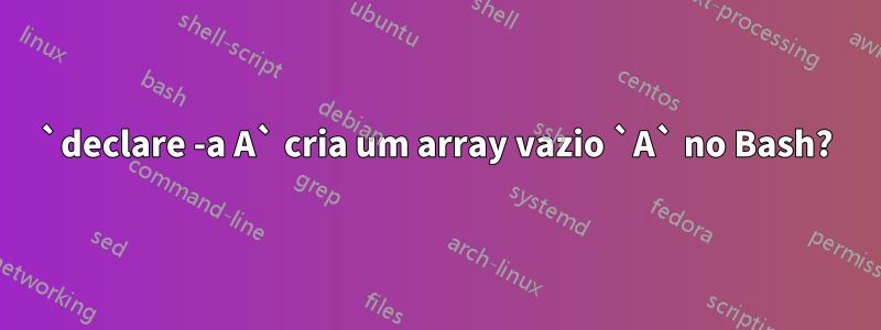 `declare -a A` cria um array vazio `A` no Bash?
