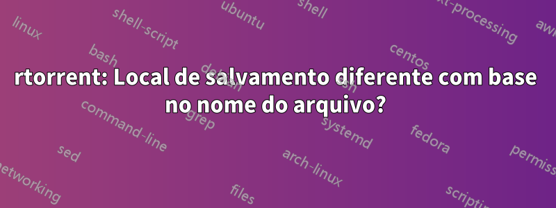 rtorrent: Local de salvamento diferente com base no nome do arquivo?